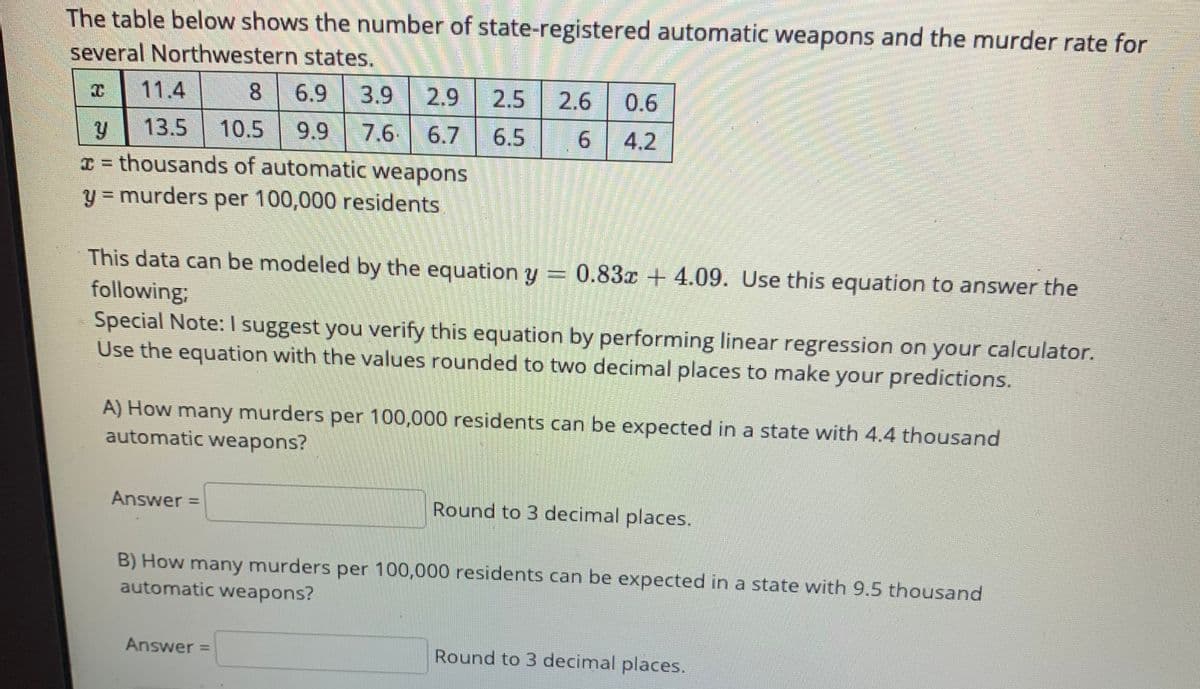 The table below shows the number of state-registered automatic weapons and the murder rate for several Northwestern states.

| \( x \)   | 11.4 | 8 | 6.9 | 3.9 | 2.9 | 2.5 | 2.6 | 0.6 |
|-----------|------|---|-----|-----|-----|-----|-----|-----|
| \( y \)   | 13.5 | 10.5 | 9.9 | 7.6 | 6.7 | 6.5 | 6 | 4.2 |

\( x = \) thousands of automatic weapons  
\( y = \) murders per 100,000 residents

This data can be modeled by the equation \( y = 0.83x + 4.09 \). Use this equation to answer the following:

Special Note: I suggest you verify this equation by performing linear regression on your calculator. Use the equation with the values rounded to two decimal places to make your predictions.

A) How many murders per 100,000 residents can be expected in a state with 4.4 thousand automatic weapons?

- Answer = [________] Round to 3 decimal places.

B) How many murders per 100,000 residents can be expected in a state with 9.5 thousand automatic weapons?

- Answer = [________] Round to 3 decimal places.