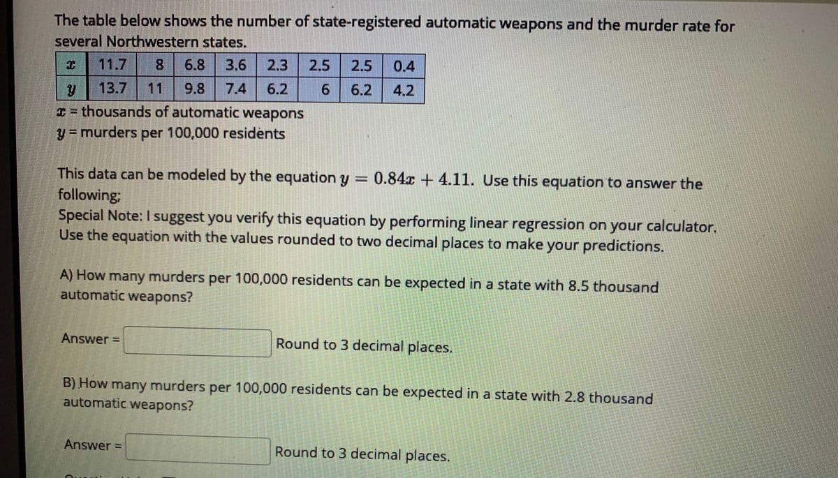 The table below shows the number of state-registered automatic weapons and the murder rate for
several Northwestern states.
I 11.7 8 6.8
3.6 2.3
2.5
2.5
0.4
y 13.7 11 9.8
I= thousands of automatic weapons
7.4
6.2
6.2
4.2
y = murders per 100,000 residents
This data can be modeled by the equation y = 0.84x + 4.11. Use this equation to answer the
following;
Special Note: I suggest you verify this equation by performing linear regression on your calculator.
Use the equation with the values rounded to two decimal places to make your predictions.
A) How many murders per 100,000 residents can be expected in a state with 8.5 thousand
automatic weapons?
Answer =
Round to 3 decimal places.
B) How many murders per 100,000 residents can be expected in a state with 2.8 thousand
automatic weapons?
Answer
Round to 3 decimal places.
