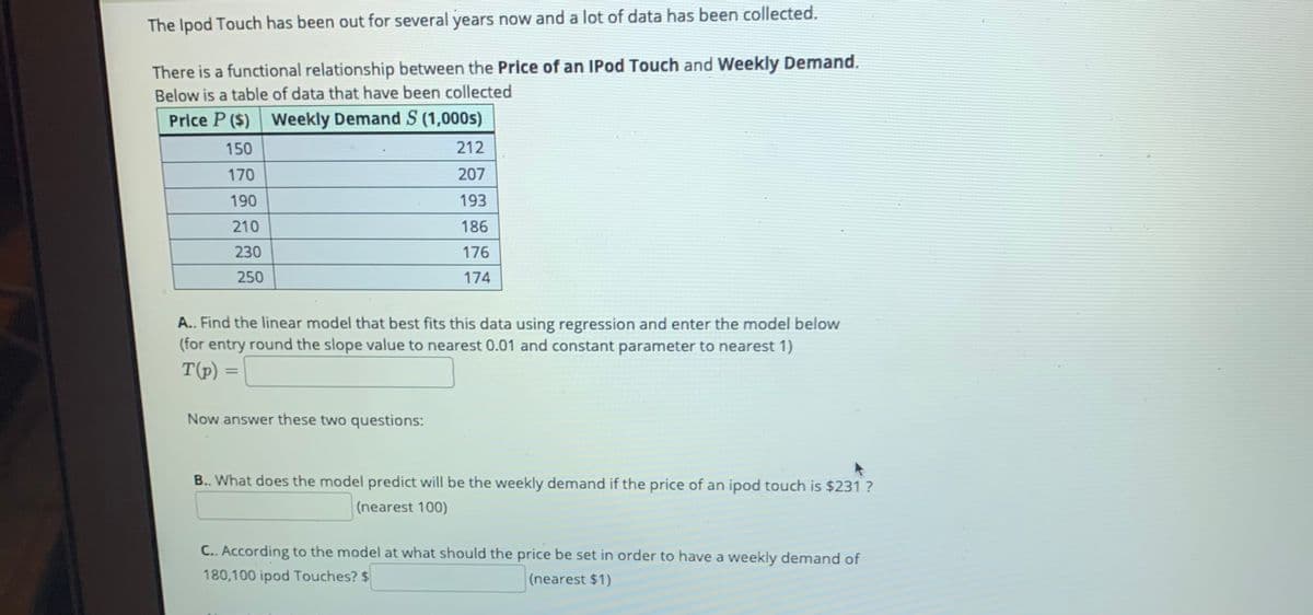 The Ipod Touch has been out for several years now and a lot of data has been collected.
There is a functional relationship between the Price of an IPod Touch and Weekly Demand.
Below is a table of data that have been collected
Price P ($) Weekly Demand S (1,000s)
150
212
170
207
190
193
210
186
230
176
250
174
A.. Find the linear model that best fits this data using regression and enter the model below
(for entry round the slope value to nearest 0.01 and constant parameter to nearest 1)
T(p) =
%3D
Now answer these two questions:
B.. What does the model predict will be the weekly demand if the price of an ipod touch is $231 ?
(nearest 100)
C.. According to the model at what should the price be set in order to have a weekly demand of
180,100 ipod Touches? $
(nearest $1)
