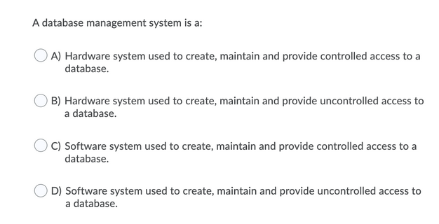 A database management system is a:
A) Hardware system used to create, maintain and provide controlled access to a
database.
B) Hardware system used to create, maintain and provide uncontrolled access to
a database.
C) Software system used to create, maintain and provide controlled access to a
database.
D) Software system used to create, maintain and provide uncontrolled access to
a database.