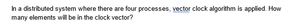 In a distributed system where there are four processes, vector clock algorithm is applied. How
many elements will be in the clock vector?