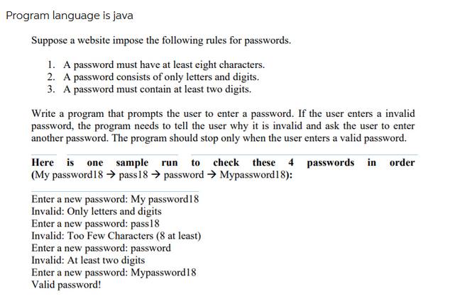 Program language is java
Suppose a website impose the following rules for passwords.
1. A password must have at least eight characters.
2. A password consists of only letters and digits.
3. A password must contain at least two digits.
Write a program that prompts the user to enter a password. If the user enters a invalid
password, the program needs to tell the user why it is invalid and ask the user to enter
another password. The program should stop only when the user enters a valid password.
Here is one sample run to check these 4 passwords in order
(My password18 → pass 18 → password → Mypassword18):
Enter a new password: My password18
Invalid: Only letters and digits
Enter a new password: pass18
Invalid: Too Few Characters (8 at least)
Enter a new password: password
Invalid: At least two digits
Enter a new password: Mypassword 18
Valid password!
