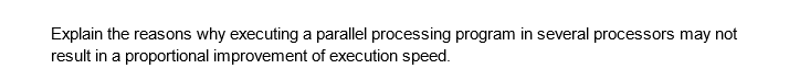 Explain the reasons why executing a parallel processing program in several processors may not
result in a proportional improvement of execution speed.