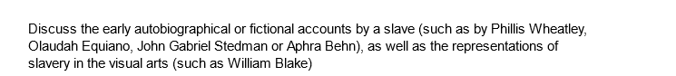 Discuss the early autobiographical or fictional accounts by a slave (such as by Phillis Wheatley,
Olaudah Equiano, John Gabriel Stedman or Aphra Behn), as well as the representations of
slavery in the visual arts (such as William Blake)