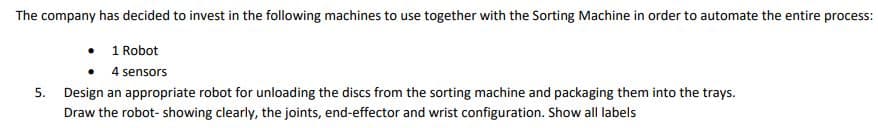 The company has decided to invest in the following machines to use together with the Sorting Machine in order to automate the entire process:
1 Robot
4 sensors
5. Design an appropriate robot for unloading the discs from the sorting machine and packaging them into the trays.
Draw the robot- showing clearly, the joints, end-effector and wrist configuration. Show all labels