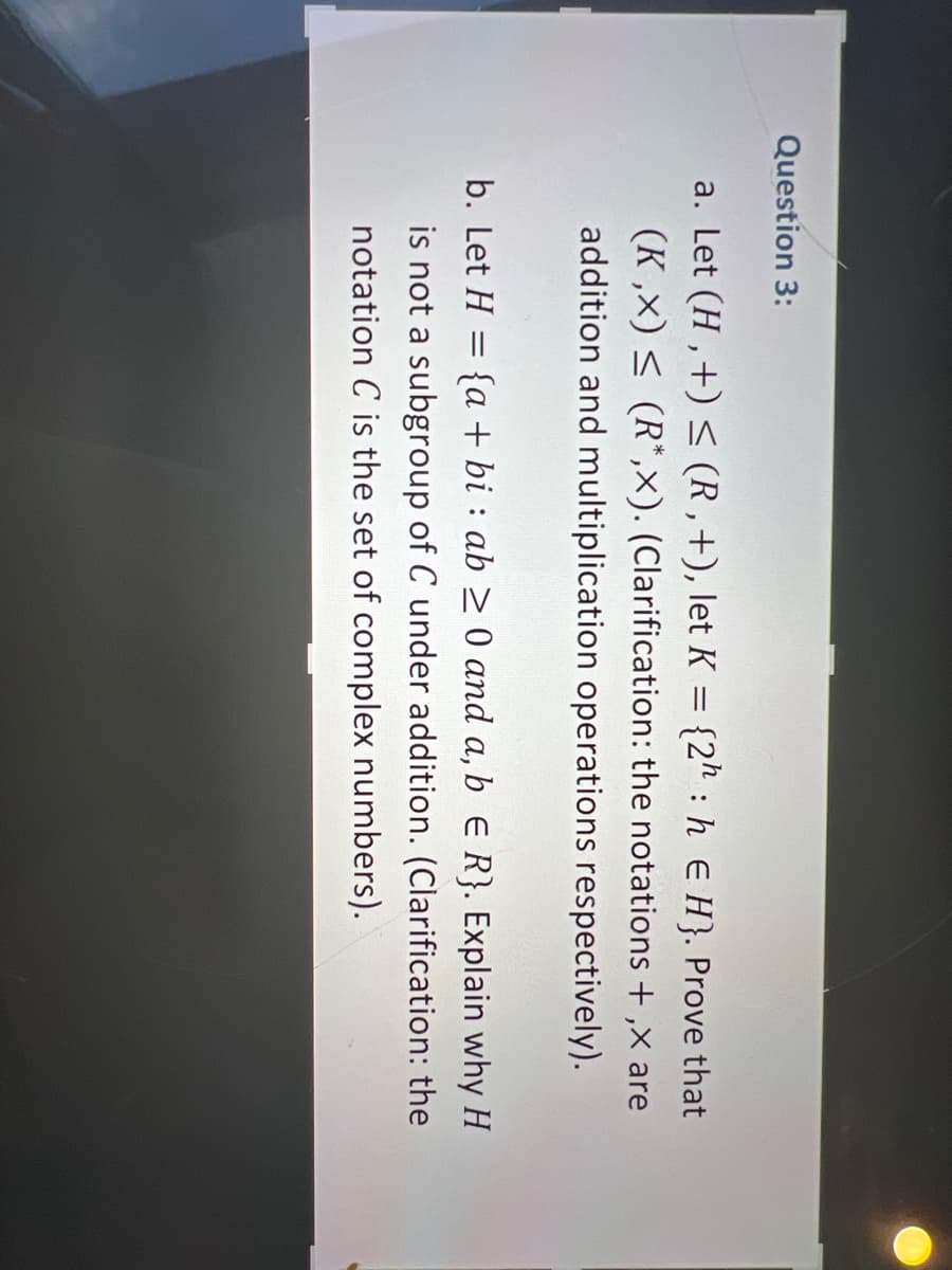 Question 3:
:
a. Let (H,+) ≤ (R,+), let K = {2h h E H}. Prove that
(K,x) ≤ (R*,x). (Clarification: the notations +,x are
addition and multiplication operations respectively).
b. Let H = {a + bi: ab ≥ 0 and a, b E R}. Explain why H
is not a subgroup of C under addition. (Clarification: the
notation C is the set of complex numbers).