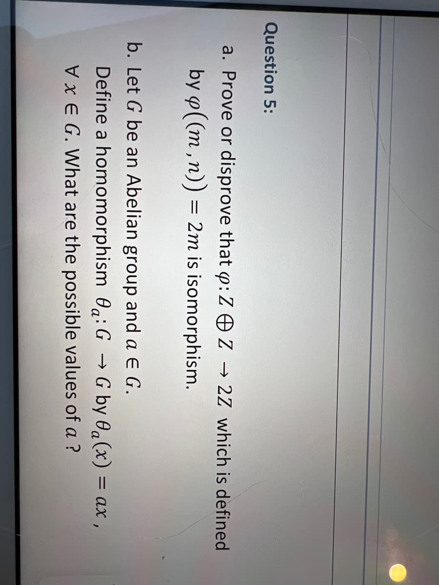 Question 5:
a. Prove or disprove that p: Z © Z → 2Z which is defined
by p((m, n)) = 2m is isomorphism.
b. Let G be an Abelian group and a E G.
Define a homomorphism a: GG by a(x) = ax,
VxEG. What are the possible values of a ?