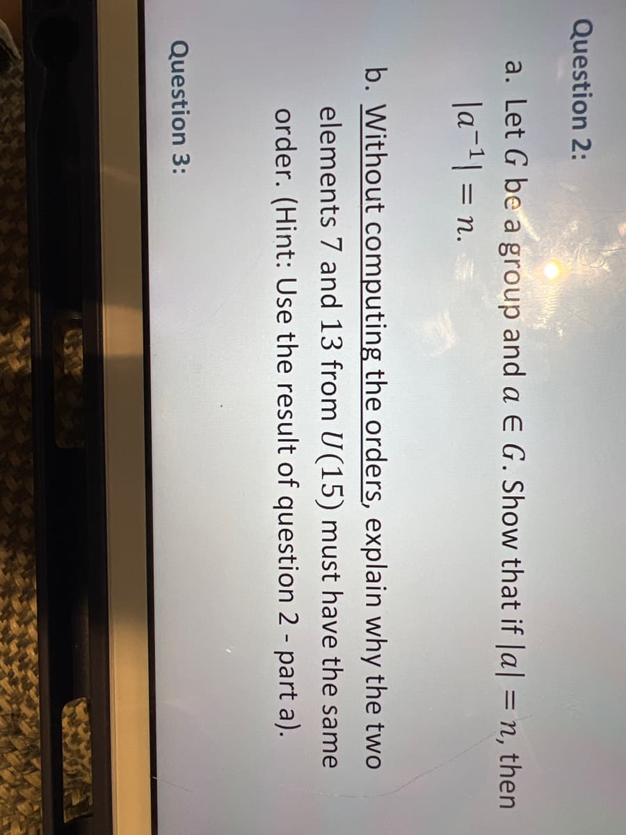 Question 2:
a. Let G be a group and a E G. Show that if |a| = n, then
|a¹| = n.
b. Without computing the orders, explain why the two
elements 7 and 13 from U(15) must have the same
order. (Hint: Use the result of question 2 - part a).
Question 3: