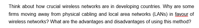 Think about how crucial wireless networks are in developing countries. Why are some
firms moving away from physical cabling and local area networks (LANS) in favour of
wireless networks? What are the advantages and disadvantages of using this method?