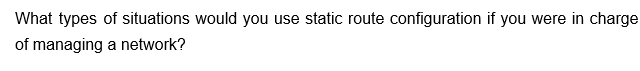 What types of situations would you use static route configuration if you were in charge
of managing a network?