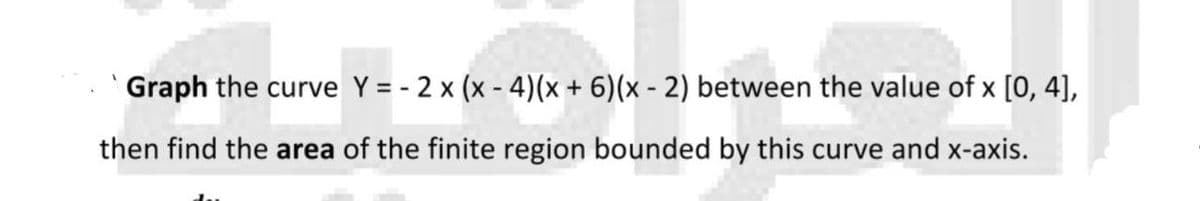 Graph the curve Y = - 2 x (x - 4)(x + 6)(x - 2) between the value of x [0, 4],
then find the area of the finite region bounded by this curve and x-axis.
