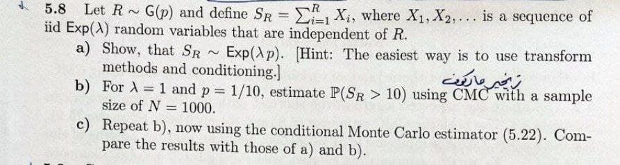 2
5.8 Let R G(p) and define SR = 1 X₁, where X₁, X2, ... is a sequence of
iid Exp(A) random variables that are independent of R.
a) Show, that SR
Exp(p). [Hint: The easiest way is to use transform
methods and conditioning.]
b)
For A = 1 and p = 1/10, estimate P(SR > 10) using CMC with a sample
size of N = 1000.
c)
Repeat b), now using the conditional Monte Carlo estimator (5.22). Com-
pare the results with those of a) and b).
N
خير ماريون