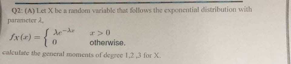 Q2: (A) Let X be a random variable that follows the exponential distribution with
parameter 2,
fx(x) = {
0
calculate the general moments of degree 1,2,3 for X.
I de Ar
a> 0
otherwise.