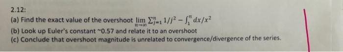 2.12:
(a) Find the exact value of the overshoot lim E-1 1/j2 - S" dx/x?
(b) Look up Euler's constant "0.57 and relate it to an overshoot
(c) Conclude that overshoot magnitude is unrelated to convergence/divergence of the series.
