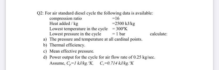 Q2: For air standard diesel cycle the following data is available:
compression ratio
Heat added / kg
Lowest temperature in the cycle = 300°K
Lowest pressure in the cycle
a) The pressure and temperature at all cardinal points.
b) Thermal efficiency.
c) Mean effective pressure.
d) Power output for the cycle for air flow rate of 0.25 kg/sec.
Assume, C,=1 kJ/kg. °K,
=16
=2500 kJ/kg
= 1 bar
calculate:
C,=0.714 kJ/kg. K
