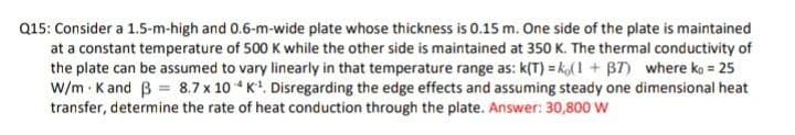 Q15: Consider a 1.5-m-high and 0.6-m-wide plate whose thickness is 0.15 m. One side of the plate is maintained
at a constant temperature of 500 K while the other side is maintained at 350 K. The thermal conductivity of
the plate can be assumed to vary linearly in that temperature range as: k(T) = kol1 + B7) where ko = 25
w/m · K and B = 8.7 x 10 * K. Disregarding the edge effects and assuming steady one dimensional heat
transfer, determine the rate of heat conduction through the plate. Answer: 30,800 W
