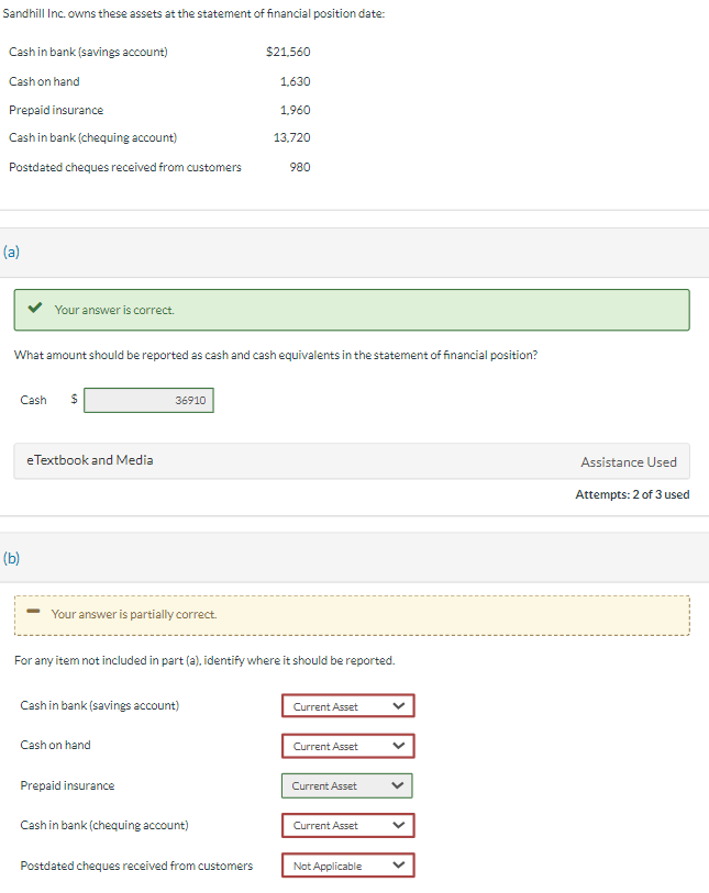 Sandhill Inc. owns these assets at the statement of financial position date:
Cash in bank (savings account)
Cash on hand
Prepaid insurance
Cash in bank (chequing account)
Postdated cheques received from customers
(a)
Your answer is correct.
Cash $
(b)
What amount should be reported as cash and cash equivalents in the statement of financial position?
eTextbook and Media
Your answer is partially correct.
36910
Cash in bank (savings account)
Cash on hand
Prepaid insurance
For any item not included in part (a), identify where it should be reported.
$21,560
Cash in bank (chequing account)
1,630
1,960
13,720
Postdated cheques received from customers
980
Current Asset
Current Asset
Current Asset
Current Asset
Not Applicable
Assistance Used
Attempts: 2 of 3 used