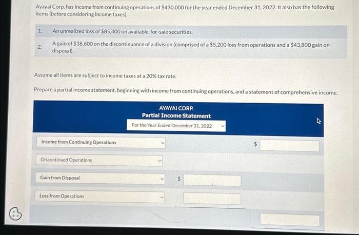 Ayayai Corp, has income from continuing operations of $430,000 for the year ended December 31, 2022. It also has the following
items (before considering income taxes).
1.
2.
An unrealized loss of $85,400 on available-for-sale securities.
A gain of $38,600 on the discontinuance of a division (comprised of a $5,200 loss from operations and a $43,800 gain on
disposal).
Assume all items are subject to income taxes at a 20% tax rate.
Prepare a partial income statement, beginning with income from continuing operations, and a statement of comprehensive income.
Income from Continuing Operations
Discontinued Operations
Gain from Disposal
Loss from Operations
AYAYAI CORP.
Partial Income Statement
For the Year Ended December 31, 2022
$