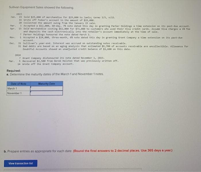 Sullivan Equipment Sales showed the following.
2023
Jan. 15 Sold $25,000 of merchandise for $29,000 to JanCo; terms 3/5, n/15.
16 Wrote off Fedun's account in the amount of $15,000.
20 Collected the amount owing from the January 15 sale..
Mar.
1 Accepted a $12,000, 60-day, 7% note dated this day in granting Parker Holdings a time extension on its past-due account.
Apr. 15 Sold merchandise costing $62,000 for $71,000 to customers who used their Visa credit cards. Assume Visa charges a 1% feel
and deposits the cash electronically into the retailer's account immediately at the time of sale.
?Parker Holdings honoured the note dated March 1.
Nov. 1 Accepted a $24,000, three-month, 6% note dated this day in granting Grant Company a time extension on its past-due
account.
Dec. 31 Sullivan's year-end. Interest was accrued on outstanding notes receivable.
31 Bad debts are based on an aging analysis that estimated $9,700 of accounts receivable are uncollectible. Allowance for
Doubtful Accounts showed an unadjusted credit balance of $1,600 on this date.
Mar.
2024
? Grant Company dishonoured its note dated November 1, 2023.
5 Recovered $1,500 from Derek Holston that was previously written off.
14 Wrote off the Grant Company account.
Required:
a. Determine the maturity dates of the March 1 and November 1 notes.
Date of Note
March 1
November 1
Maturity Date
b. Prepare entries as appropriate for each date. (Round the final answers to 2 decimal places. Use 365 days a year.)
View transaction list