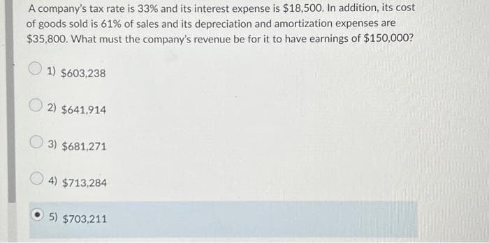 A company's tax rate is 33% and its interest expense is $18,500. In addition, its cost
of goods sold is 61% of sales and its depreciation and amortization expenses are
$35,800. What must the company's revenue be for it to have earnings of $150,000?
1) $603,238
2) $641,914
3) $681,271
4) $713,284
5) $703,211