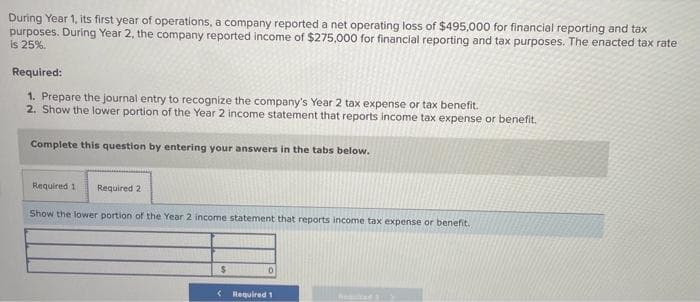 During Year 1, its first year of operations, a company reported a net operating loss of $495,000 for financial reporting and tax
purposes. During Year 2, the company reported income of $275,000 for financial reporting and tax purposes. The enacted tax rate
is 25%.
Required:
1. Prepare the journal entry to recognize the company's Year 2 tax expense or tax benefit.
2. Show the lower portion of the Year 2 income statement that reports income tax expense or benefit.
Complete this question by entering your answers in the tabs below.
Required 1 Required 2
Show the lower portion of the Year 2 income statement that reports income tax expense or benefit.
$
< Required 1