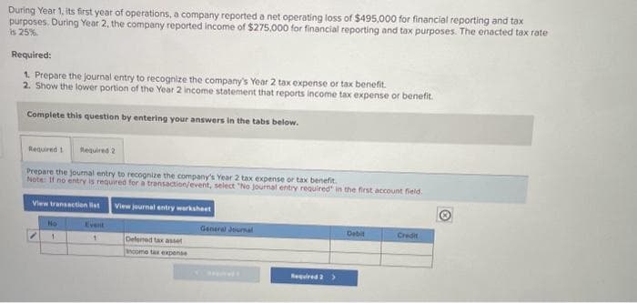 During Year 1, its first year of operations, a company reported a net operating loss of $495,000 for financial reporting and tax
purposes. During Year 2, the company reported income of $275,000 for financial reporting and tax purposes. The enacted tax rate
is 25%
Required:
1. Prepare the journal entry to recognize the company's Year 2 tax expense or tax benefit.
2. Show the lower portion of the Year 2 income statement that reports income tax expense or benefit.
Complete this question by entering your answers in the tabs below.
Required 1 Required 2
Prepare the journal entry to recognize the company's Year 2 tax expense or tax benefit.
Note: If no entry is required for a transaction/event, select "No journal entry required in the first account field.
View transaction list
View journal entry worksheet
/
No
1
Event
1
Defened tax asse
hooma tax expense
General Joumal
Required 2 >
Debit
Credit