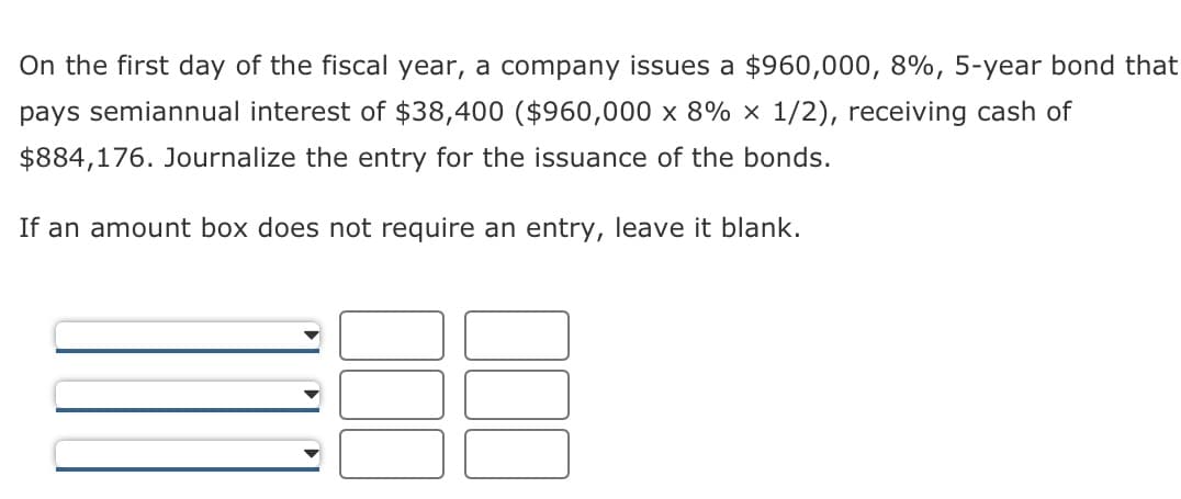 On the first day of the fiscal year, a company issues a $960,000, 8%, 5-year bond that
pays semiannual interest of $38,400 ($960,000 x 8% x 1/2), receiving cash of
$884,176. Journalize the entry for the issuance of the bonds.
If an amount box does not require an entry, leave it blank.