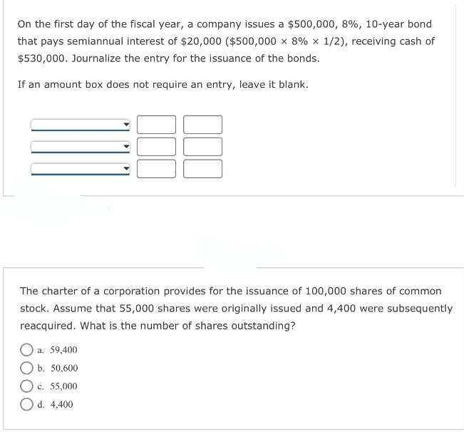 On the first day of the fiscal year, a company issues a $500,000, 8%, 10-year bond
that pays semiannual interest of $20,000 ($500,000 x 8% x 1/2), receiving cash of
$530,000. Journalize the entry for the issuance of the bonds.
If an amount box does not require an entry, leave it blank.
The charter of a corporation provides for the issuance of 100,000 shares of common
stock. Assume that 55,000 shares were originally issued and 4,400 were subsequently
reacquired. What is the number of shares outstanding?
O a. 59,400
b. 50,600
O c. 55,000
O d. 4,400