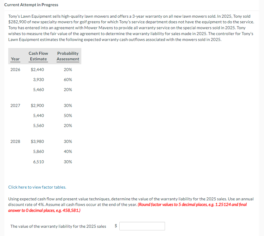 Current Attempt in Progress
Tony's Lawn Equipment sells high-quality lawn mowers and offers a 3-year warranty on all new lawn mowers sold. In 2025, Tony sold
$282,900 of new specialty mowers for golf greens for which Tony's service department does not have the equipment to do the service.
Tony has entered into an agreement with Mower Mavens to provide all warranty service on the special mowers sold in 2025. Tony
wishes to measure the fair value of the agreement to determine the warranty liability for sales made in 2025. The controller for Tony's
Lawn Equipment estimates the following expected warranty cash outflows associated with the mowers sold in 2025.
Year
2026
2027
2028
Cash Flow
Estimate
$2,440
3,930
5,460
$2,900
5,440
5,560
$3,980
5,860
6,510
Probability
Assessment
20%
60%
20%
30%
50%
20%
30%
40%
30%
Click here to view factor tables.
Using expected cash flow and present value techniques, determine the value of the warranty liability for the 2025 sales. Use an annual
discount rate of 4%. Assume all cash flows occur at the end of the year. (Round factor values to 5 decimal places, e.g. 1.25124 and final
answer to O decimal places, e.g. 458,581.)
The value of the warranty liability for the 2025 sales
$
LA