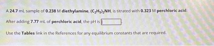 A 24.7 mL sample of 0.238 M diethylamine, (C₂H5)₂NH, is titrated with 0.323 M perchloric acid.
After adding 7.77 mL of perchloric acid, the pH is
Use the Tables link in the References for any equilibrium constants that are required.