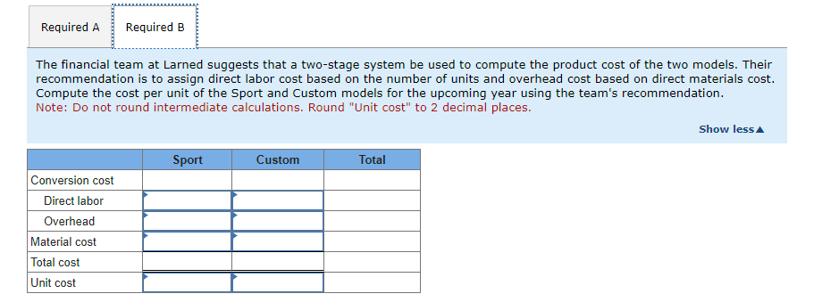 Required A Required B
The financial team at Larned suggests that a two-stage system be used to compute the product cost of the two models. Their
recommendation is to assign direct labor cost based on the number of units and overhead cost based on direct materials cost.
Compute the cost per unit of the Sport and Custom models for the upcoming year using the team's recommendation.
Note: Do not round intermediate calculations. Round "Unit cost" to 2 decimal places.
Conversion cost
Direct labor
Overhead
Material cost
Total cost
Unit cost
Sport
Custom
Total
Show less