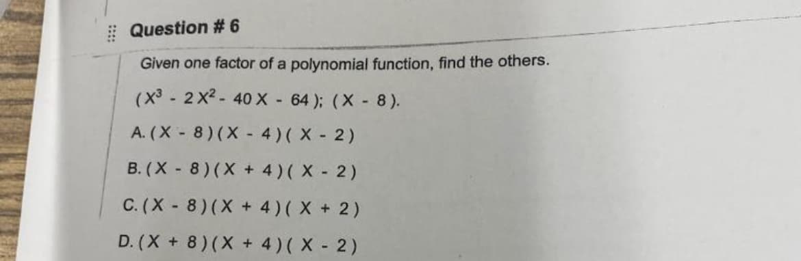 Question # 6
Given one factor of a polynomial function, find the others.
(x³ - 2 x2 - 40 X - 64 ); (X - 8).
A. (X - 8) (X - 4)( X - 2)
B. (X - 8) (X + 4)( X - 2)
C. (X - 8)(X + 4)( X + 2)
D. (X + 8) (X + 4)( X 2)
