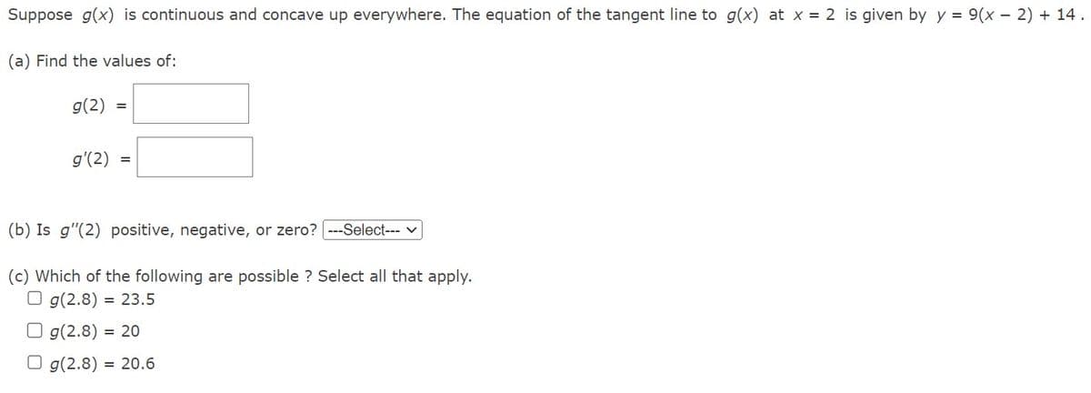 Suppose g(x) is continuous and concave up everywhere. The equation of the tangent line to g(x) at x = 2 is given by y = 9(x - 2) + 14.
(a) Find the values of:
g(2)
=
g'(2) =
(b) Is g"(2) positive, negative, or zero? [---Select---
(c) Which of the following are possible ? Select all that apply.
Og(2.8) = 23.5
Og(2.8) = 20
Og(2.8) = 20.6