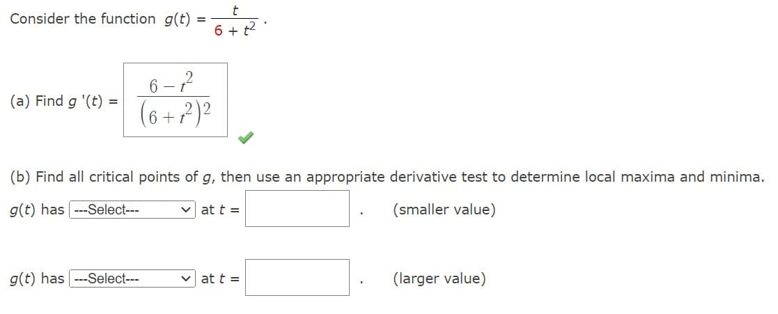 Consider the function g(t)
(a) Find g '(t)
=
6-1²
(6+7²)²
t
6 + t²
(b) Find all critical points of g, then use an appropriate derivative test to determine local maxima and minima.
g(t) has ---Select---
(smaller value)
g(t) has ---Select---
at t =
at t =
(larger value)