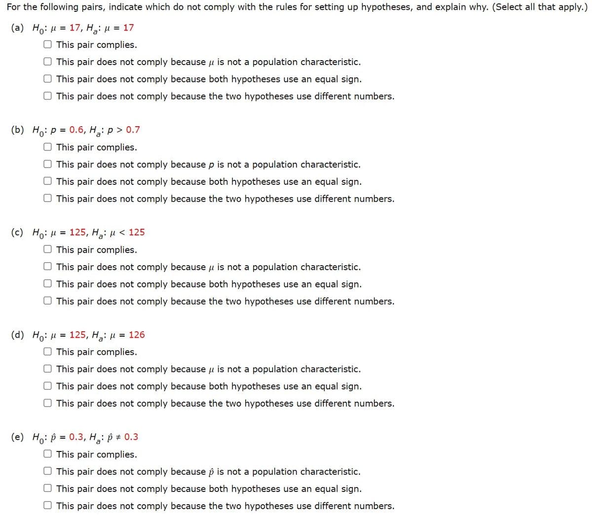 For the following pairs, indicate which do not comply with the rules for setting up hypotheses, and explain why. (Select all that apply.)
(a) Ho: M= 17, H₂: μ = 17
This pair complies.
O This pair does not comply because μ is not a population characteristic.
This pair does not comply because both hypotheses use an equal sign.
O This pair does not comply because the two hypotheses use different numbers.
(b) Ho: p= 0.6, H₂: p > 0.7
O This pair complies.
This pair does not comply because p is not a population characteristic.
This pair does not comply because both hypotheses use an equal sign.
This pair does not comply because the two hypotheses use different numbers.
(c) Ho: μ = 125, Ha: μ< 125
This pair complies.
This pair does not comply because u is not a population characteristic.
O This pair does not comply because both hypotheses use an equal sign.
O This pair does not comply because the two hypotheses use different numbers.
(d) Ho: μ = 125, H₂: μ = 126
O This pair complies.
O This pair does not comply because μ is not a population characteristic.
O This pair does not comply because both hypotheses use an equal sign.
O This pair does not comply because the two hypotheses use different numbers.
(e) Ho: p= 0.3, H₂: p * 0.3
This pair complies.
O This pair does not comply because p is not a population characteristic.
O This pair does not comply because both hypotheses use an equal sign.
This pair does not comply because the two hypotheses use different numbers.