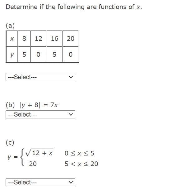 Determine if the following are functions of x.
(a)
x 812 16 20
y
---Select---
5 0 5
(b) ly + 8 = 7x
---Select---
(c)
y =
12 + x
20
---Select---
0
>
0≤x≤ 5
5 < x < 20