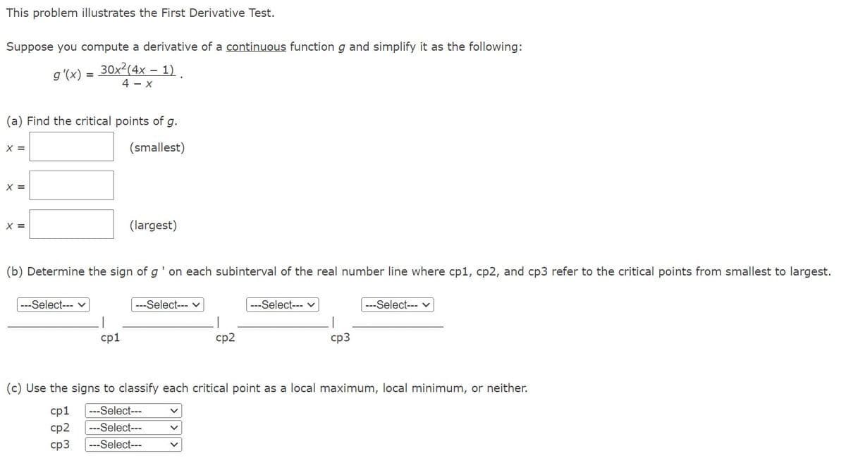 This problem illustrates the First Derivative Test.
Suppose you compute a derivative of a continuous function g and simplify it as the following:
-
g'(x) = 30x²(4x − 1).
4- X
(a) Find the critical points of g.
(smallest)
X =
X =
X =
(b) Determine the sign of g' on each subinterval of the real number line where cp1, cp2, and cp3 refer to the critical points from smallest to largest.
---Select--- ✓
(largest)
|
cp1
---Select--- ✓
V
cp2
V
---Select--- ✓
cp3
(c) Use the signs to classify each critical point as a local maximum, local minimum, or neither.
cp1 ---Select---
cp2 ---Select---
cp3 ---Select---
---Select--- v