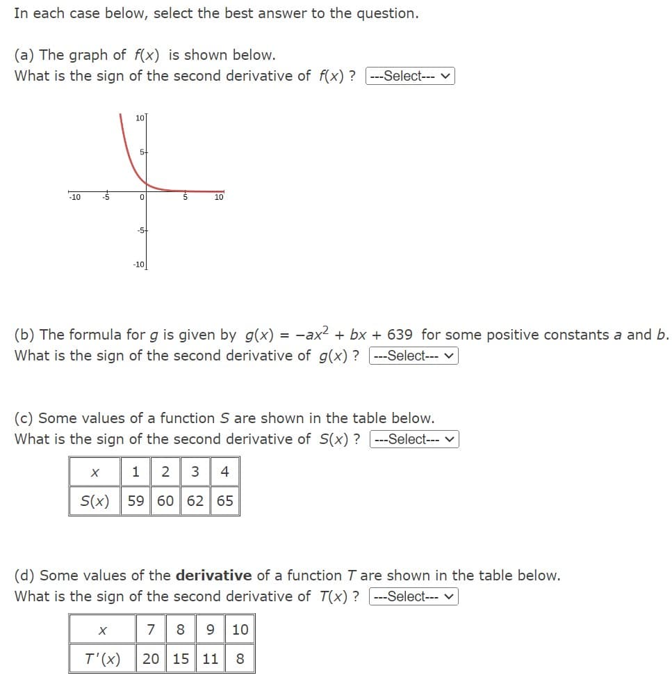 In each case below, select the best answer to the question.
(a) The graph of f(x) is shown below.
What is the sign of the second derivative of f(x)? ---Select---
-10
10
5+
0
X
-5+
T'(x)
-10
(b) The formula for g is given by g(x) = -ax² + bx + 639 for some positive constants a and b.
What is the sign of the second derivative of g(x)? ---Select---
10
(c) Some values of a function S are shown in the table below.
What is the sign of the second derivative of S(x)? ---Select--- ✓
X 1 2
4
S(x) 59 60 62 65
(d) Some values of the derivative of a function T are shown in the table below.
What is the sign of the second derivative of T(x)? ---Select--- ✓
78 9 10
20 15 11 8