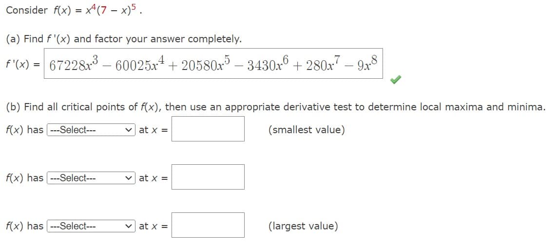 Consider f(x) = x¹(7 - x)5.
(a) Find f'(x) and factor your answer completely.
f'(x) = 67228x³ - 60025x4
(b) Find all critical points of f(x), then use an appropriate derivative test to determine local maxima and minima.
f(x) has ---Select---
(smallest value)
f(x) has ---Select---
f(x) has ---Select---
at x =
at x =
+20580x5-3430x6 +280x7 - 9x8
at x =
(largest value)