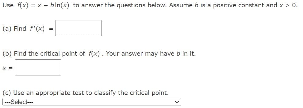 Use f(x) = x - bln(x) to answer the questions below. Assume b is a positive constant and x > 0.
(a) Find f'(x)
=
(b) Find the critical point of f(x). Your answer may have b in it.
X =
(c) Use an appropriate test to classify the critical point.
---Select---