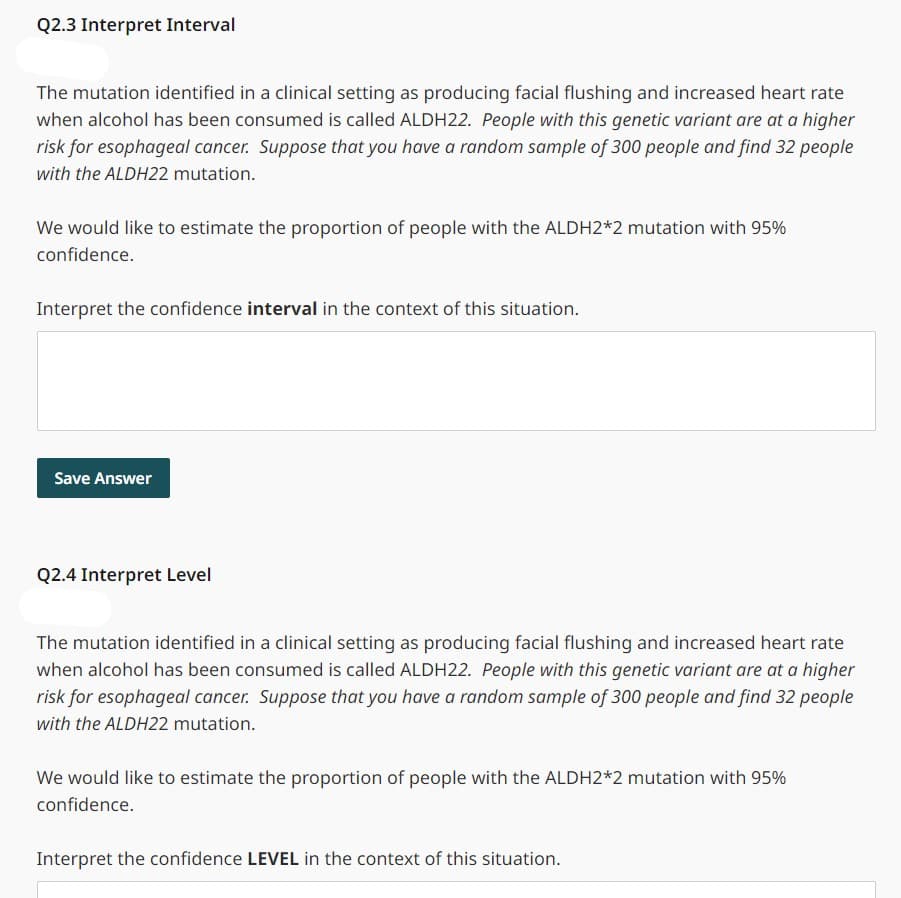 Q2.3 Interpret Interval
The mutation identified in a clinical setting as producing facial flushing and increased heart rate
when alcohol has been consumed is called ALDH22. People with this genetic variant are at a higher
risk for esophageal cancer. Suppose that you have a random sample of 300 people and find 32 people
with the ALDH22 mutation.
We would like to estimate the proportion of people with the ALDH2*2 mutation with 95%
confidence.
Interpret the confidence interval in the context of this situation.
Save Answer
Q2.4 Interpret Level
The mutation identified in a clinical setting as producing facial flushing and increased heart rate
when alcohol has been consumed is called ALDH22. People with this genetic variant are at a higher
risk for esophageal cancer. Suppose that you have a random sample of 300 people and find 32 people
with the ALDH22 mutation.
We would like to estimate the proportion of people with the ALDH2*2 mutation with 95%
confidence.
Interpret the confidence LEVEL in the context of this situation.