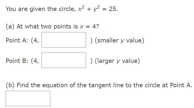 You are given the circle, x² + y²
(a) At what two points is x = 4?
Point A: (4,
Point B: (4,
= 25.
) (smaller y value)
) (larger y value)
(b) Find the equation of the tangent line to the circle at Point A.