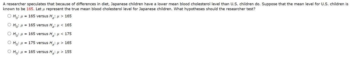 A researcher speculates that because of differences in diet, Japanese children have a lower mean blood cholesterol level than U.S. children do. Suppose that the mean level for U.S. children is
known to be 165. Let μ represent the true mean blood cholesterol level for Japanese children. What hypotheses should the researcher test?
Ho: μ = 165 versus H₂: μ> 165
a
O Ho: μ = 165 versus H₂: μ< 165
a
Ho: μ = 165 versus H₂: μ< 175
a
Ho: μ = 175 versus Ha: μ> 165
O Ho: μ = 165 versus H: μ > 155