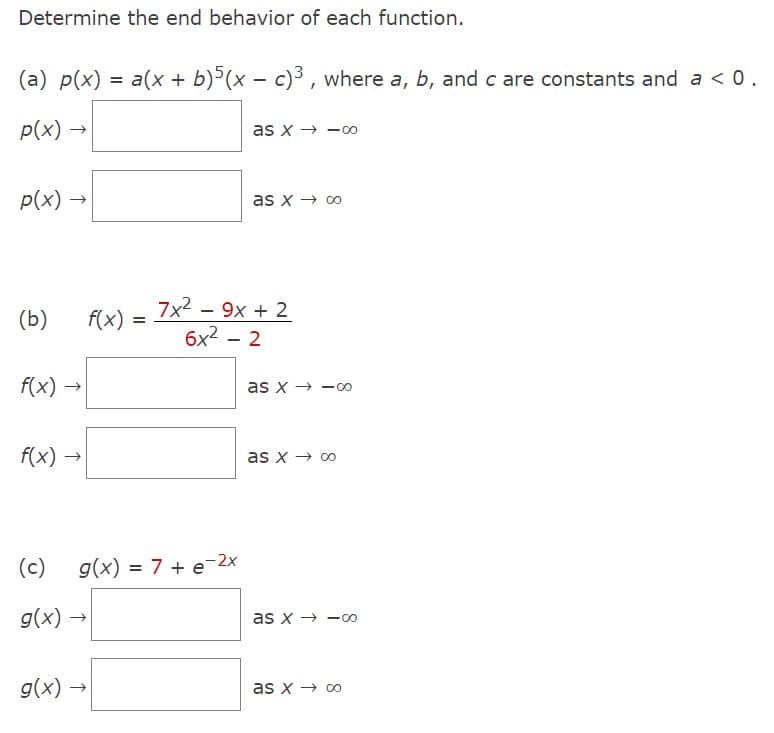 Determine the end behavior of each function.
(a) p(x) = a(x + b)5(x - c)³, where a, b, and c are constants and a < 0.
p(x) →
p(x)
(b)
f(x)
f(x)
(c)
g(x)
g(x)
→>>
f(x) =
=
as x8
g(x) = 7 + e-2x
as x → ∞0
7x² - 9x + 2
6x² - 2
as x-00
as x → ∞0
as x8
as x → ∞o