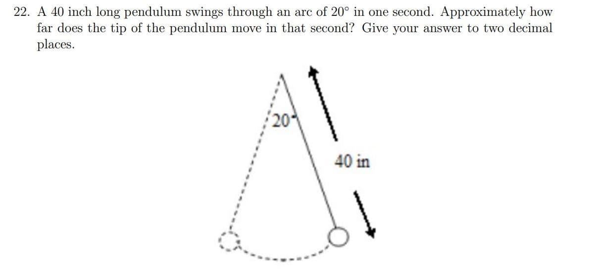 22. A 40 inch long pendulum swings through an arc of 20° in one second. Approximately how
far does the tip of the pendulum move in that second? Give your answer to two decimal
places.
20
40 in