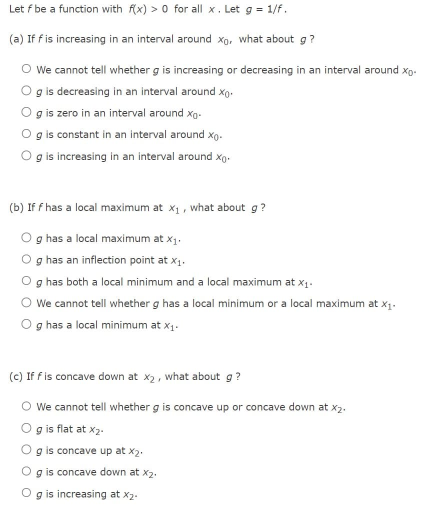 Let f be a function with f(x) > 0 for all x . Let g = 1/f.
(a) If f is increasing in an interval around xo, what about g?
O We cannot tell whether g is increasing or decreasing in an interval around xo.
g is decreasing in an interval around xo.
g is zero in an interval around xo.
O g is constant in an interval around xo.
g is increasing in an interval around xo.
(b) If f has a local maximum at x₁, what about g?
g has a local maximum at x1.
g has an inflection point at X₁.
g
has both a local minimum and a local maximum at x₁.
We cannot tell whether g has a local minimum or a local maximum at x₁.
Og has a local minimum at X₁.
(c) If f is concave down at x2, what about g?
O We cannot tell whether g is concave up or concave down at X2.
Og is flat at X2.
Og is concave up at X₂.
O g is concave down at x₂.
g is increasing at X2.