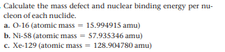 Calculate the mass defect and nuclear binding energy per nu-
cleon of each nuclide.
a. O-16 (atomic mass = 15.994915 amu)
b. Ni-58 (atomic mass = 57.935346 amu)
c. Xe-129 (atomic mass
= 128.904780 amu)
