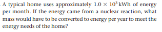 A typical home uses approximately 1.0 x 10° kWh of energy
per month. If the energy came from a nuclear reaction, what
mass would have to be converted to energy per year to meet the
energy needs of the home?
