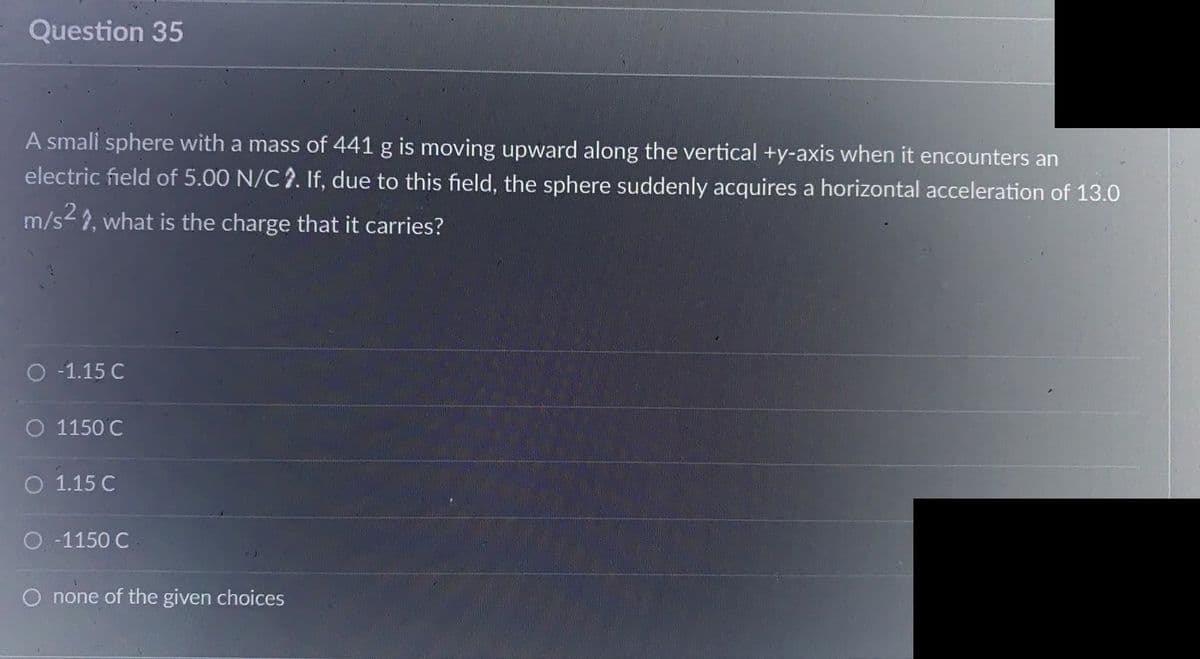 Question 35
A small sphere with a mass of 441 g is moving upward along the vertical +y-axis when it encounters an
electric field of 5.00 N/C2. If, due to this field, the sphere suddenly acquires a horizontal acceleration of 13.0
m/s², what is the charge that it carries?
O -1.15 C
O 1150 C
O 1.15 C
O -1150 C.
none of the given choices