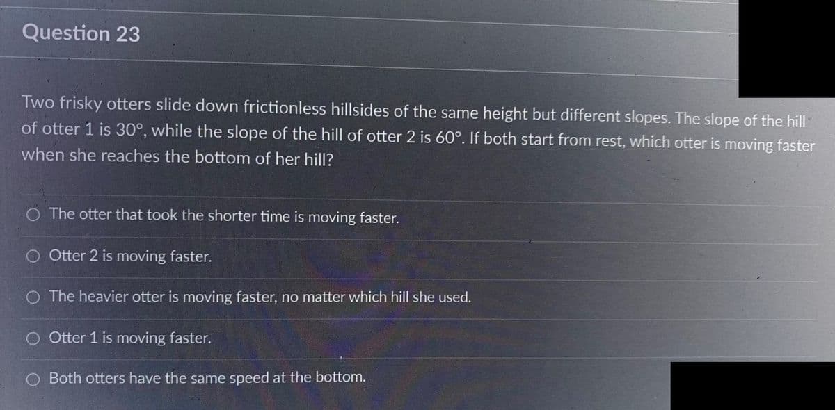 Question 23
Two frisky otters slide down frictionless hillsides of the same height but different slopes. The slope of the hill
of otter 1 is 30°, while the slope of the hill of otter 2 is 60°. If both start from rest, which otter is moving faster
when she reaches the bottom of her hill?
O The otter that took the shorter time is moving faster.
O Otter 2 is moving faster.
O The heavier otter is moving faster, no matter which hill she used.
O Otter 1 is moving faster.
O Both otters have the same speed at the bottom.